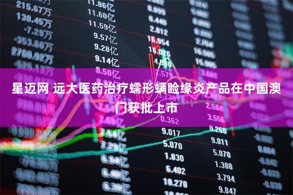 星迈网 远大医药治疗蠕形螨睑缘炎产品在中国澳门获批上市