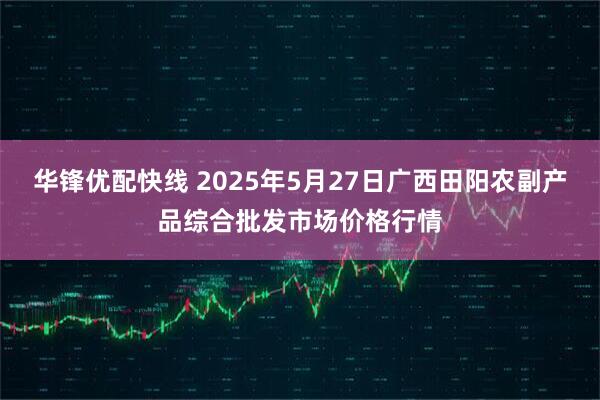 华锋优配快线 2025年5月27日广西田阳农副产品综合批发市场价格行情
