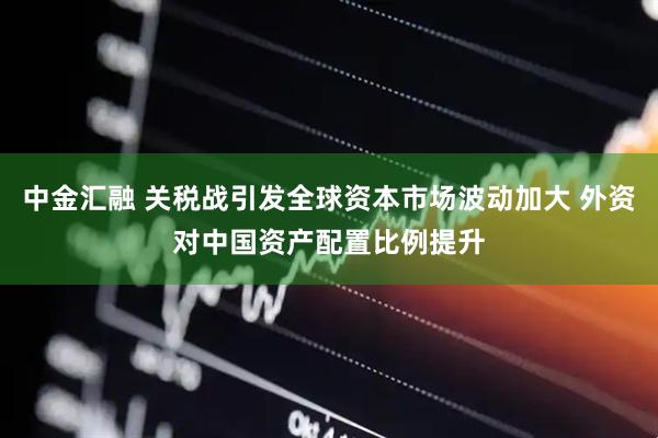 中金汇融 关税战引发全球资本市场波动加大 外资对中国资产配置比例提升