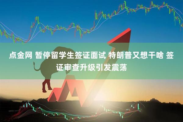 点金网 暂停留学生签证面试 特朗普又想干啥 签证审查升级引发震荡