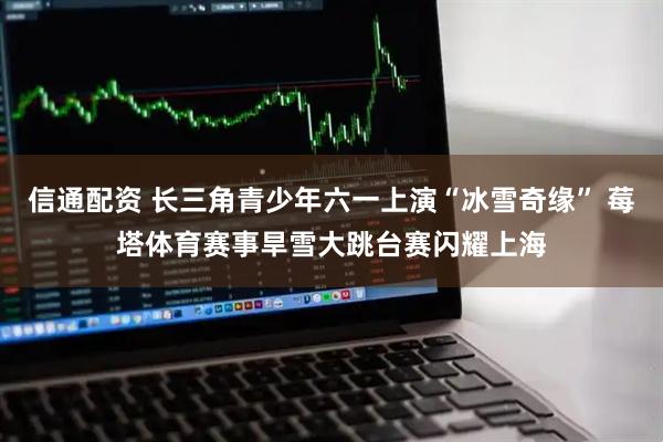 信通配资 长三角青少年六一上演“冰雪奇缘” 莓塔体育赛事旱雪大跳台赛闪耀上海