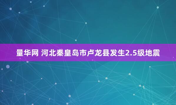 量华网 河北秦皇岛市卢龙县发生2.5级地震
