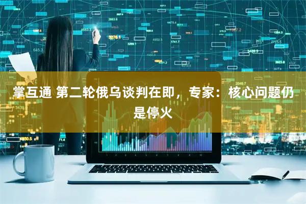掌互通 第二轮俄乌谈判在即，专家：核心问题仍是停火