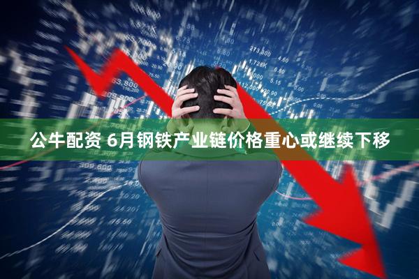 公牛配资 6月钢铁产业链价格重心或继续下移