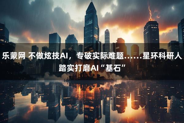 乐蒙网 不做炫技AI，专破实际难题……星环科研人踏实打磨AI“基石”