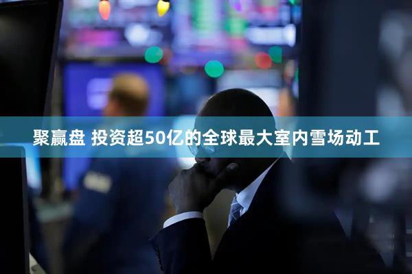 聚赢盘 投资超50亿的全球最大室内雪场动工