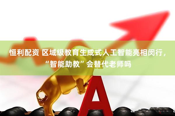 恒利配资 区域级教育生成式人工智能亮相闵行，“智能助教”会替代老师吗