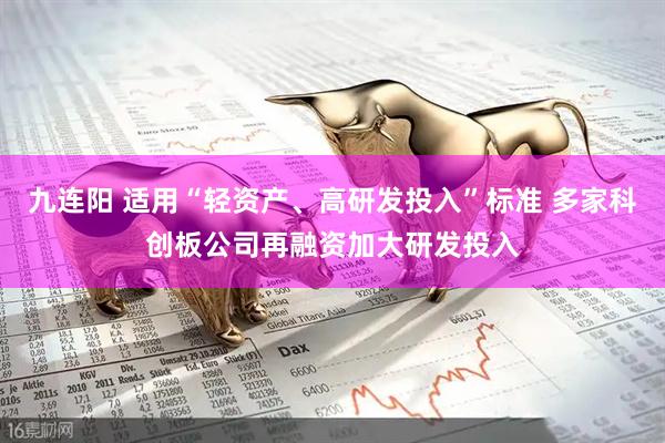 九连阳 适用“轻资产、高研发投入”标准 多家科创板公司再融资加大研发投入