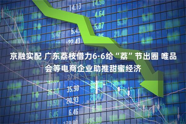 京融实配 广东荔枝借力6·6给“荔”节出圈 唯品会等电商企业助推甜蜜经济