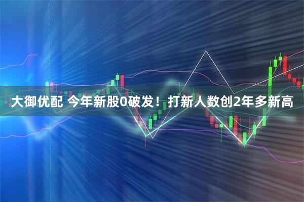 大御优配 今年新股0破发！打新人数创2年多新高