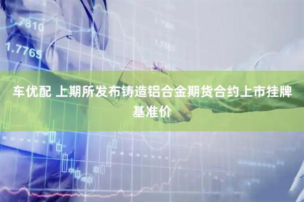 车优配 上期所发布铸造铝合金期货合约上市挂牌基准价