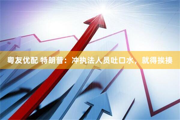 粤友优配 特朗普：冲执法人员吐口水，就得挨揍