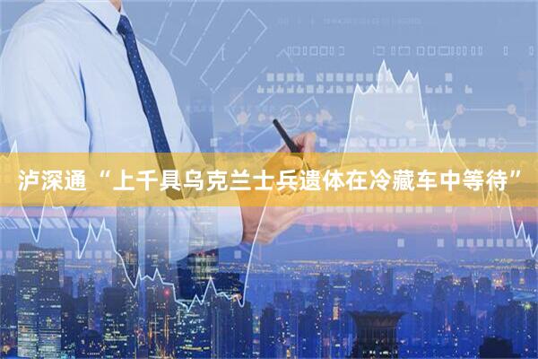 泸深通 “上千具乌克兰士兵遗体在冷藏车中等待”