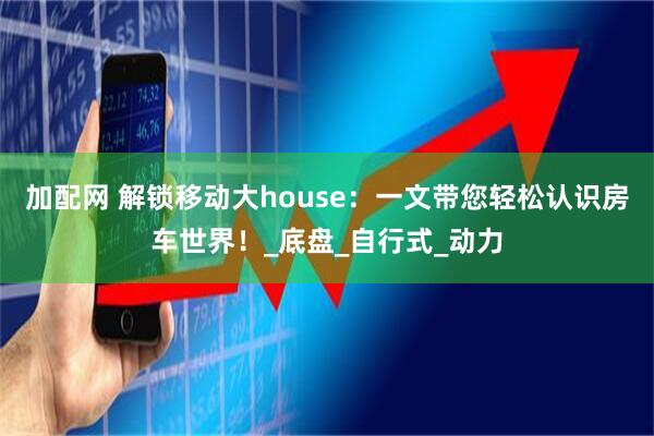 加配网 解锁移动大house：一文带您轻松认识房车世界！_底盘_自行式_动力