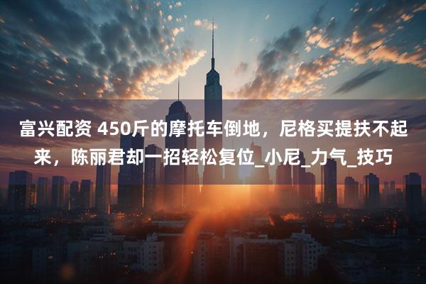 富兴配资 450斤的摩托车倒地，尼格买提扶不起来，陈丽君却一招轻松复位_小尼_力气_技巧