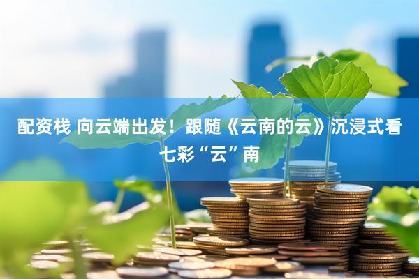 配资栈 向云端出发！跟随《云南的云》沉浸式看七彩“云”南