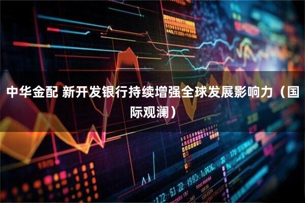 中华金配 新开发银行持续增强全球发展影响力（国际观澜）