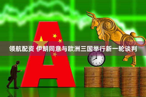 领航配资 伊朗同意与欧洲三国举行新一轮谈判