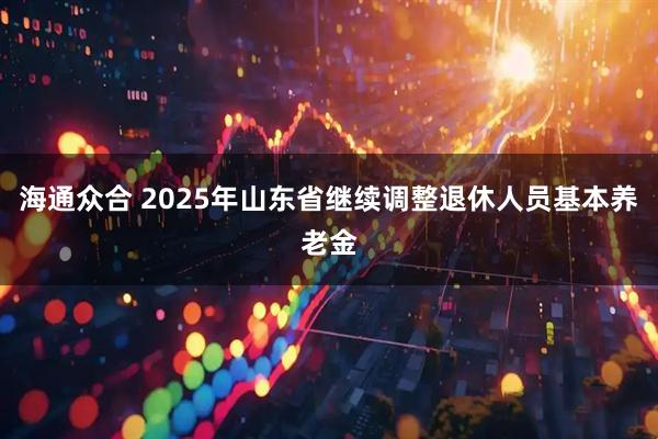 海通众合 2025年山东省继续调整退休人员基本养老金