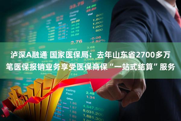 泸深A融通 国家医保局：去年山东省2700多万笔医保报销业务享受医保商保“一站式结算”服务