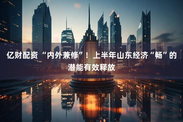 亿财配资 “内外兼修”！上半年山东经济“畅”的潜能有效释放