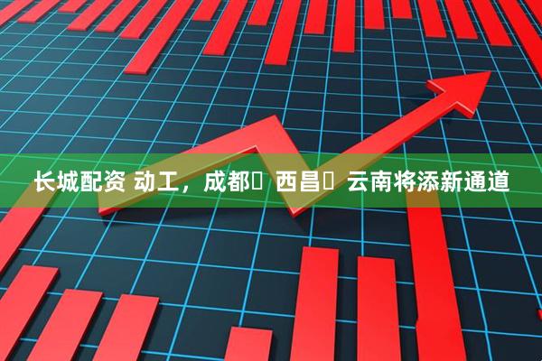长城配资 动工，成都⇋西昌⇋云南将添新通道