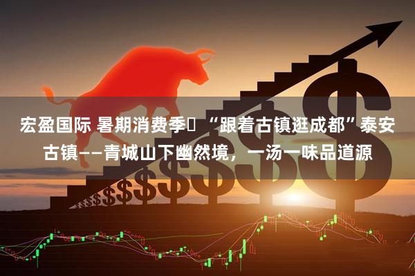 宏盈国际 暑期消费季㊾“跟着古镇逛成都”泰安古镇——青城山下幽然境，一汤一味品道源