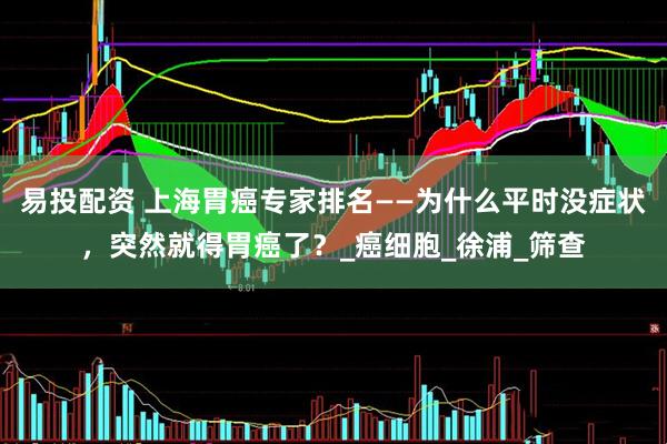 易投配资 上海胃癌专家排名——为什么平时没症状，突然就得胃癌了？_癌细胞_徐浦_筛查