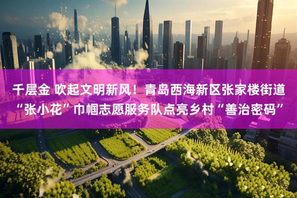 千层金 吹起文明新风！青岛西海新区张家楼街道“张小花”巾帼志愿服务队点亮乡村“善治密码”