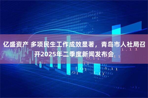 亿盛资产 多项民生工作成效显著，青岛市人社局召开2025年二季度新闻发布会