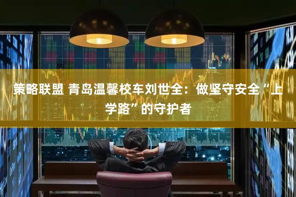 策略联盟 青岛温馨校车刘世全：做坚守安全“上学路”的守护者