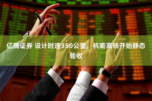 亿腾证券 设计时速350公里，杭衢高铁开始静态验收