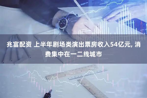 兆富配资 上半年剧场类演出票房收入54亿元, 消费集中在一二线城市