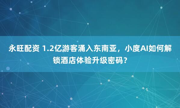 永旺配资 1.2亿游客涌入东南亚，小度AI如何解锁酒店体验升级密码？