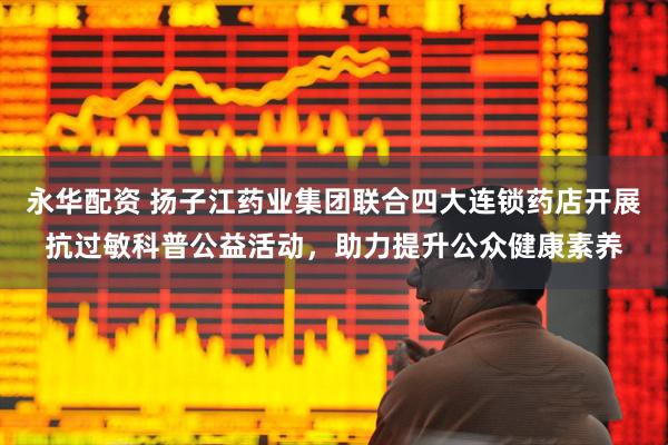 永华配资 扬子江药业集团联合四大连锁药店开展抗过敏科普公益活动，助力提升公众健康素养