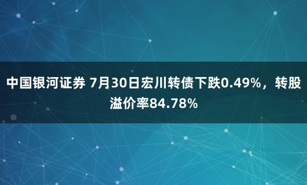 中国银河证券 7月30日宏川转债下跌0.49%，转股溢价率84.78%