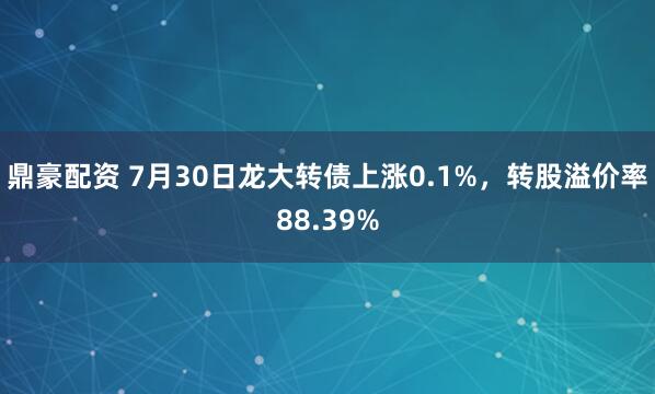 鼎豪配资 7月30日龙大转债上涨0.1%，转股溢价率88.39%