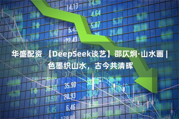 华盛配资 【DeepSeek谈艺】邵仄炯·山水画 | 色墨织山水，古今共清晖
