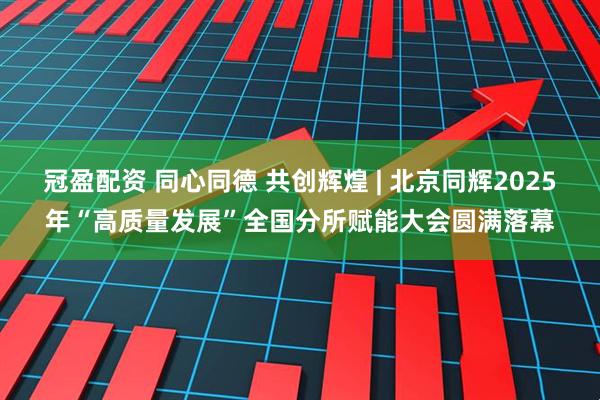 冠盈配资 同心同德 共创辉煌 | 北京同辉2025年“高质量发展”全国分所赋能大会圆满落幕