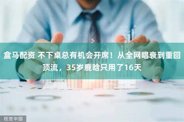 盒马配资 不下桌总有机会开席！从全网唱衰到重回顶流，35岁鹿晗只用了16天