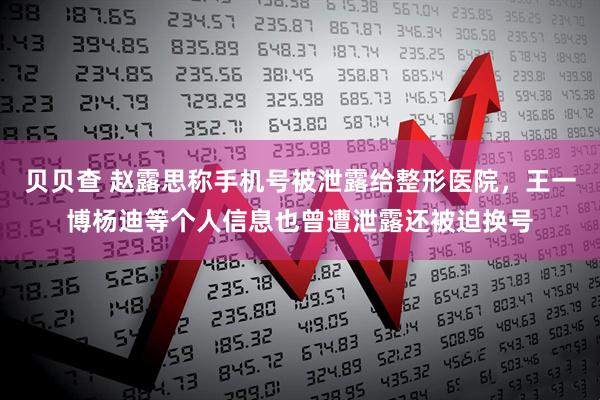 贝贝查 赵露思称手机号被泄露给整形医院，王一博杨迪等个人信息也曾遭泄露还被迫换号