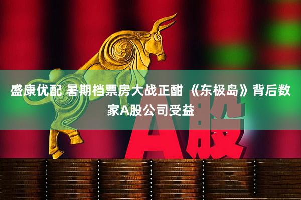 盛康优配 暑期档票房大战正酣 《东极岛》背后数家A股公司受益