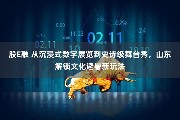 股E融 从沉浸式数字展览到史诗级舞台秀，山东解锁文化避暑新玩法