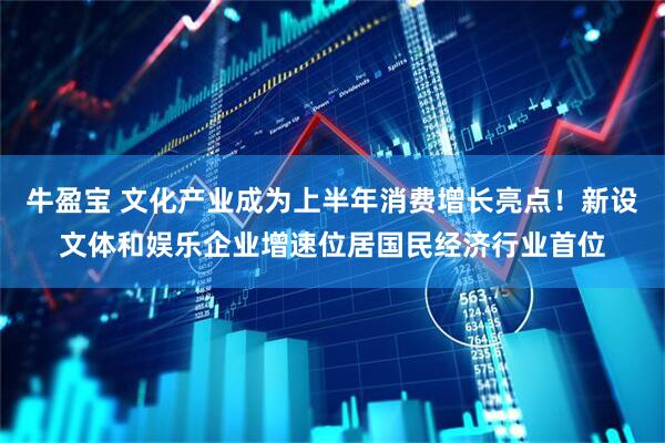 牛盈宝 文化产业成为上半年消费增长亮点！新设文体和娱乐企业增速位居国民经济行业首位