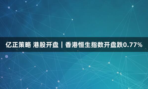 亿正策略 港股开盘｜香港恒生指数开盘跌0.77%
