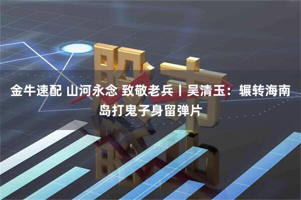 金牛速配 山河永念 致敬老兵丨吴清玉：辗转海南岛打鬼子身留弹片
