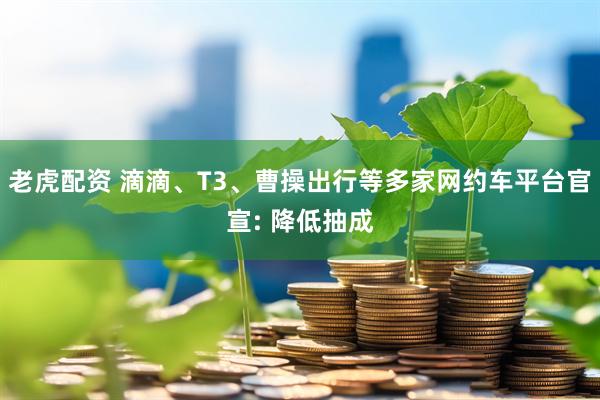 老虎配资 滴滴、T3、曹操出行等多家网约车平台官宣: 降低抽成