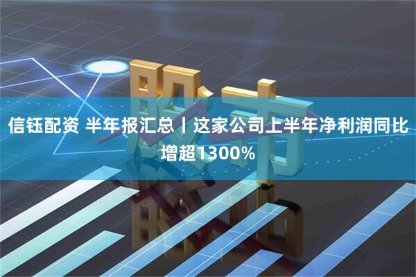 信钰配资 半年报汇总丨这家公司上半年净利润同比增超1300%