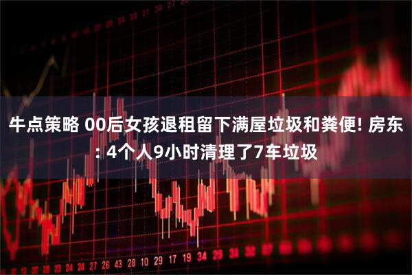 牛点策略 00后女孩退租留下满屋垃圾和粪便! 房东: 4个人9小时清理了7车垃圾