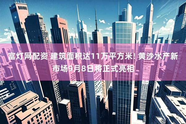 富灯网配资 建筑面积达11万平方米! 黄沙水产新市场9月8日将正式亮相